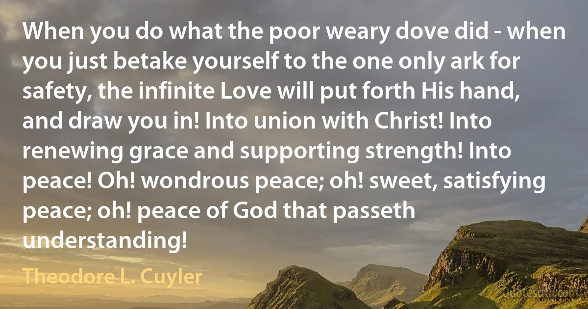 When you do what the poor weary dove did - when you just betake yourself to the one only ark for safety, the infinite Love will put forth His hand, and draw you in! Into union with Christ! Into renewing grace and supporting strength! Into peace! Oh! wondrous peace; oh! sweet, satisfying peace; oh! peace of God that passeth understanding! (Theodore L. Cuyler)