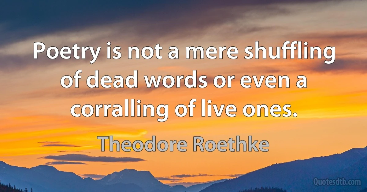 Poetry is not a mere shuffling of dead words or even a corralling of live ones. (Theodore Roethke)