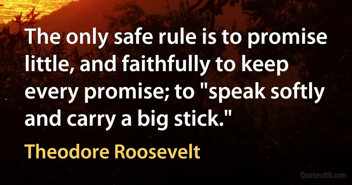 The only safe rule is to promise little, and faithfully to keep every promise; to "speak softly and carry a big stick." (Theodore Roosevelt)