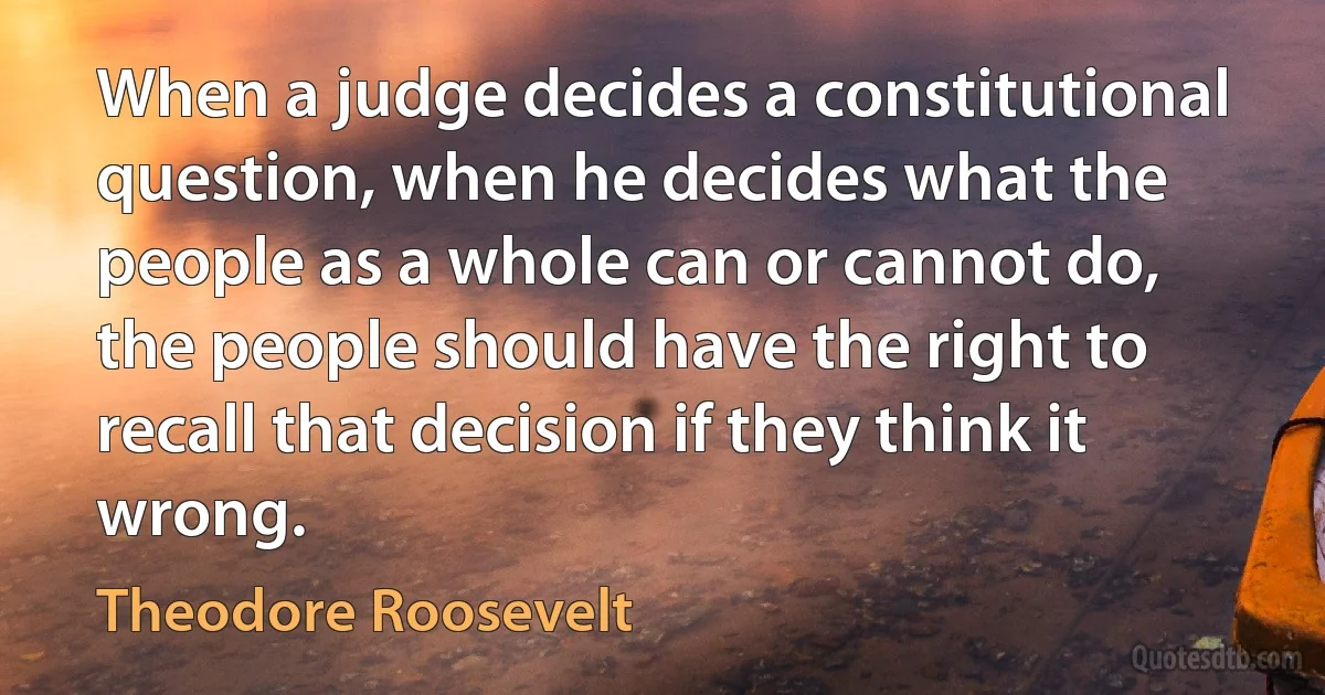 When a judge decides a constitutional question, when he decides what the people as a whole can or cannot do, the people should have the right to recall that decision if they think it wrong. (Theodore Roosevelt)