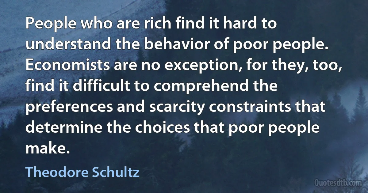 People who are rich find it hard to understand the behavior of poor people. Economists are no exception, for they, too, find it difficult to comprehend the preferences and scarcity constraints that determine the choices that poor people make. (Theodore Schultz)