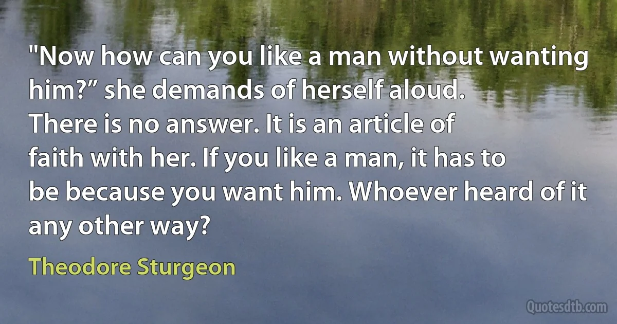 "Now how can you like a man without wanting him?” she demands of herself aloud.
There is no answer. It is an article of faith with her. If you like a man, it has to be because you want him. Whoever heard of it any other way? (Theodore Sturgeon)