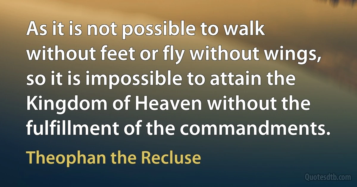 As it is not possible to walk without feet or fly without wings, so it is impossible to attain the Kingdom of Heaven without the fulfillment of the commandments. (Theophan the Recluse)