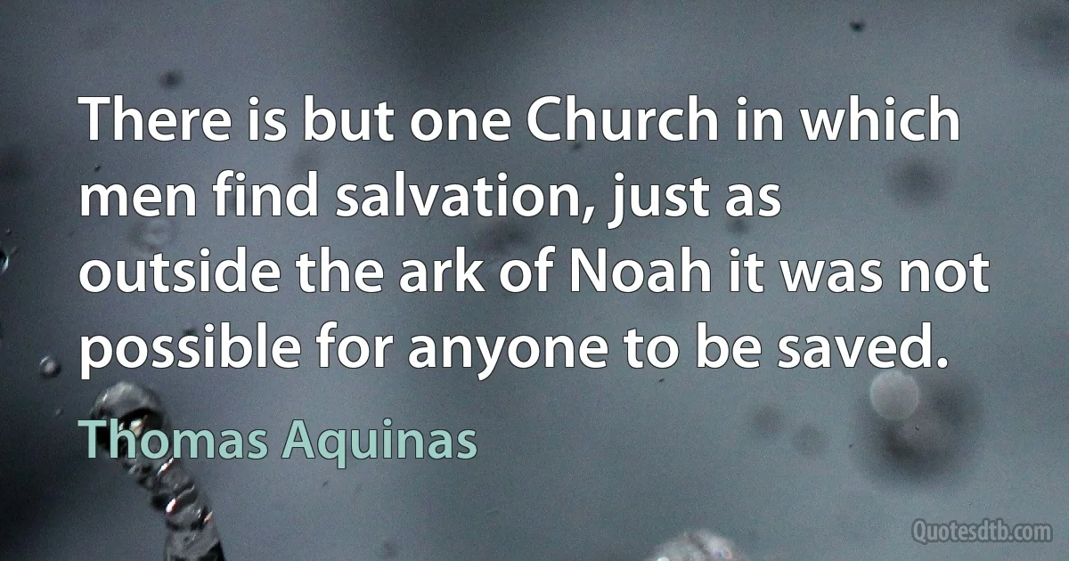 There is but one Church in which men find salvation, just as outside the ark of Noah it was not possible for anyone to be saved. (Thomas Aquinas)