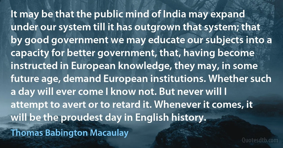 It may be that the public mind of India may expand under our system till it has outgrown that system; that by good government we may educate our subjects into a capacity for better government, that, having become instructed in European knowledge, they may, in some future age, demand European institutions. Whether such a day will ever come I know not. But never will I attempt to avert or to retard it. Whenever it comes, it will be the proudest day in English history. (Thomas Babington Macaulay)