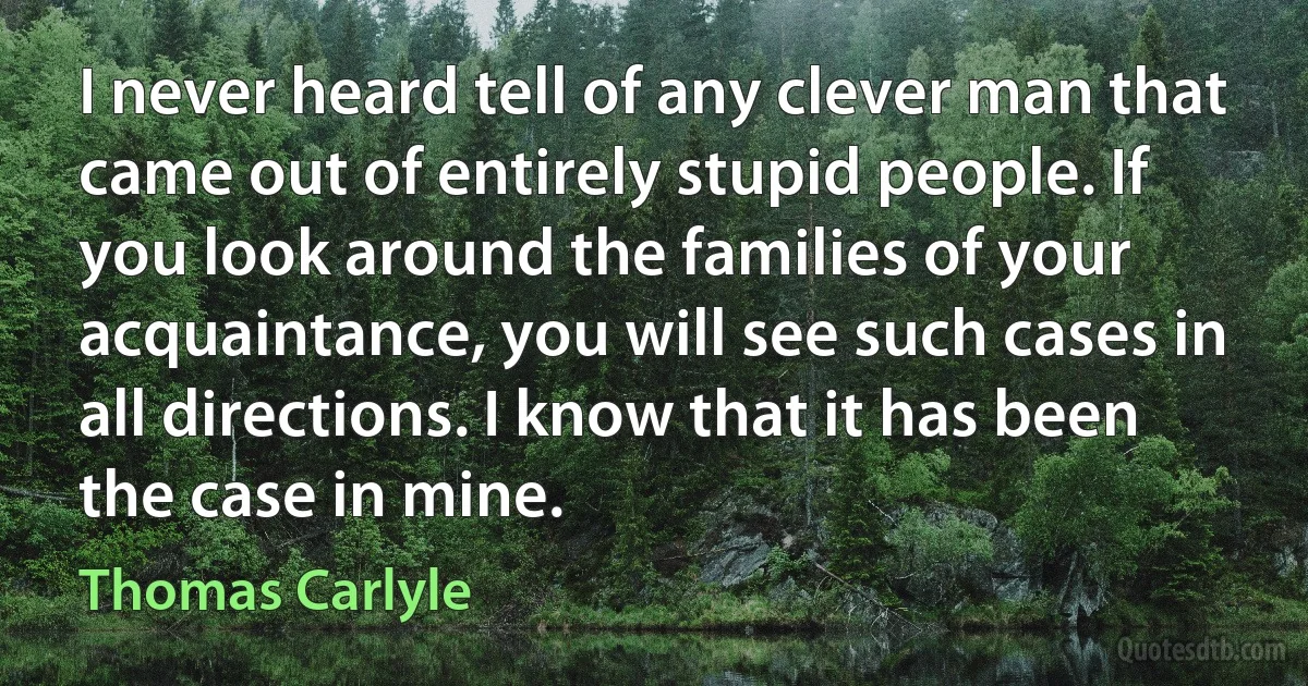 I never heard tell of any clever man that came out of entirely stupid people. If you look around the families of your acquaintance, you will see such cases in all directions. I know that it has been the case in mine. (Thomas Carlyle)