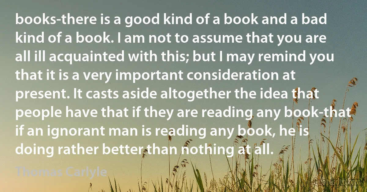 books-there is a good kind of a book and a bad kind of a book. I am not to assume that you are all ill acquainted with this; but I may remind you that it is a very important consideration at present. It casts aside altogether the idea that people have that if they are reading any book-that if an ignorant man is reading any book, he is doing rather better than nothing at all. (Thomas Carlyle)