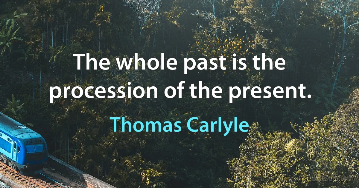 The whole past is the procession of the present. (Thomas Carlyle)