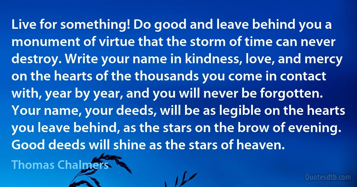 Live for something! Do good and leave behind you a monument of virtue that the storm of time can never destroy. Write your name in kindness, love, and mercy on the hearts of the thousands you come in contact with, year by year, and you will never be forgotten. Your name, your deeds, will be as legible on the hearts you leave behind, as the stars on the brow of evening. Good deeds will shine as the stars of heaven. (Thomas Chalmers)