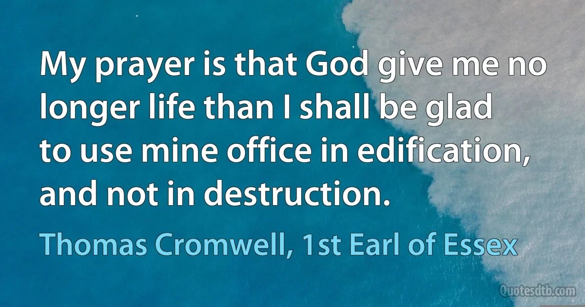 My prayer is that God give me no longer life than I shall be glad to use mine office in edification, and not in destruction. (Thomas Cromwell, 1st Earl of Essex)