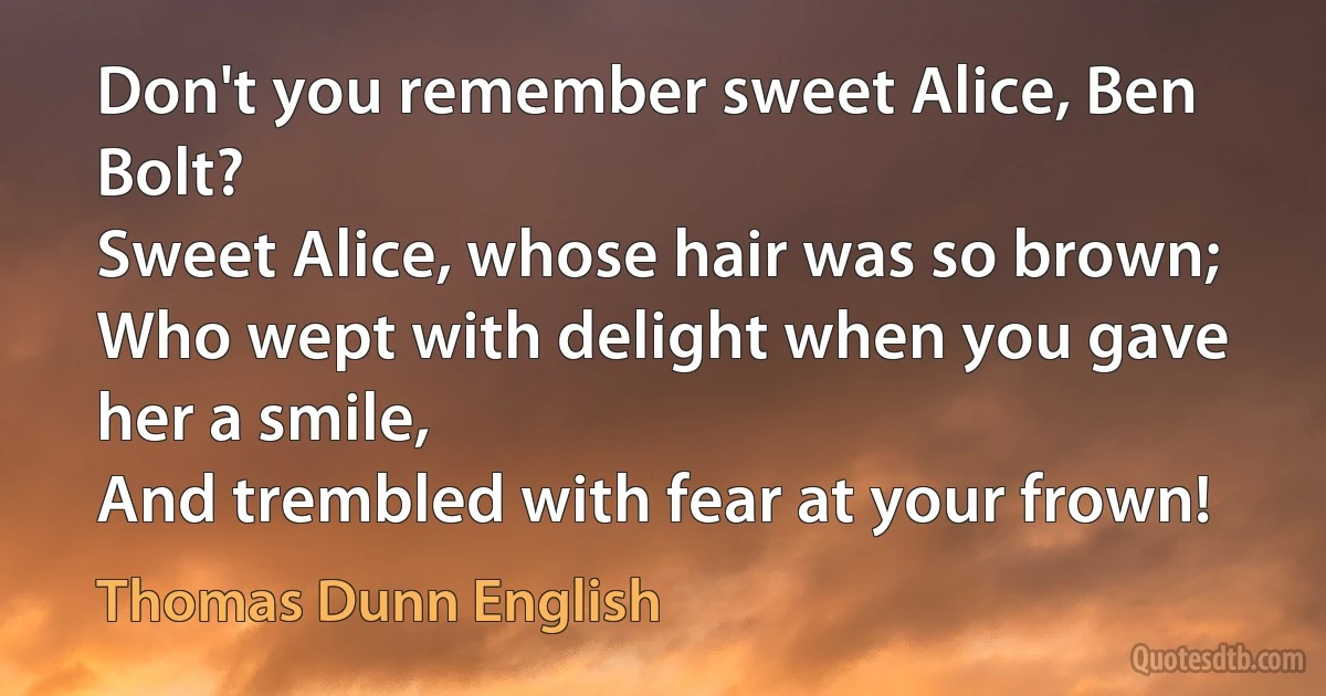 Don't you remember sweet Alice, Ben Bolt?
Sweet Alice, whose hair was so brown;
Who wept with delight when you gave her a smile,
And trembled with fear at your frown! (Thomas Dunn English)