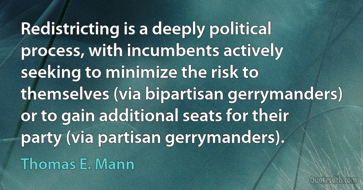 Redistricting is a deeply political process, with incumbents actively seeking to minimize the risk to themselves (via bipartisan gerrymanders) or to gain additional seats for their party (via partisan gerrymanders). (Thomas E. Mann)