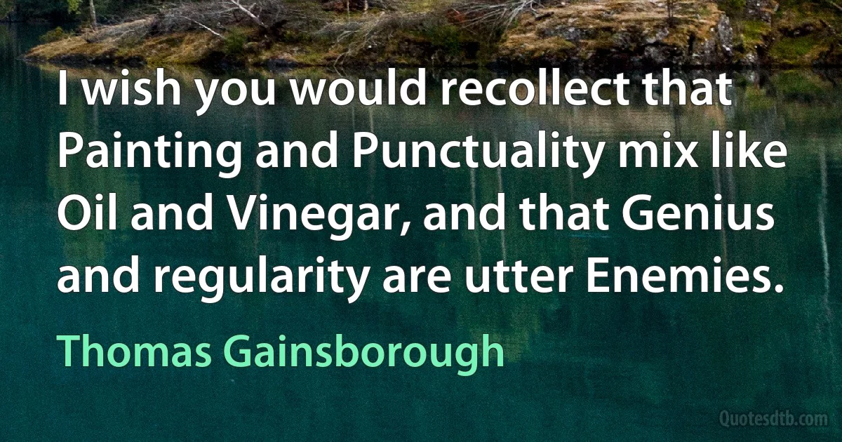 I wish you would recollect that Painting and Punctuality mix like Oil and Vinegar, and that Genius and regularity are utter Enemies. (Thomas Gainsborough)