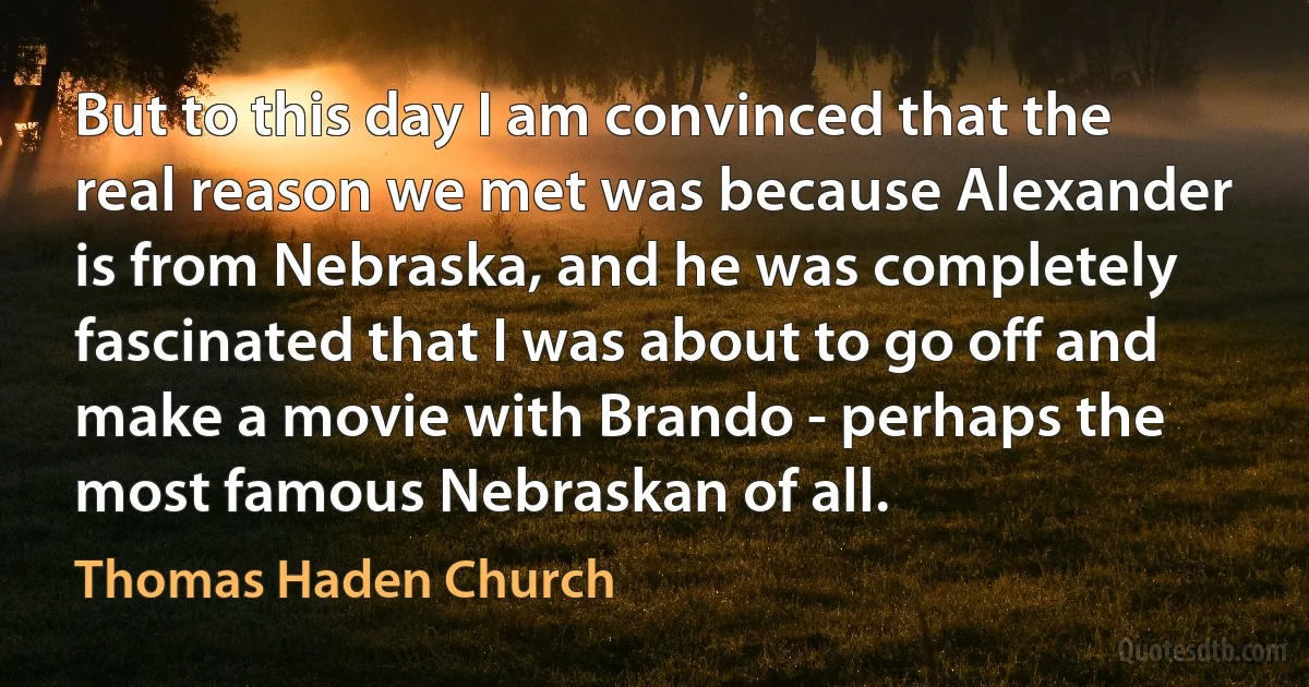 But to this day I am convinced that the real reason we met was because Alexander is from Nebraska, and he was completely fascinated that I was about to go off and make a movie with Brando - perhaps the most famous Nebraskan of all. (Thomas Haden Church)