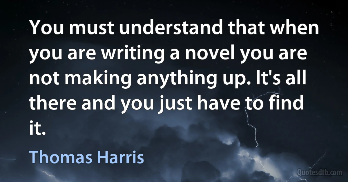 You must understand that when you are writing a novel you are not making anything up. It's all there and you just have to find it. (Thomas Harris)