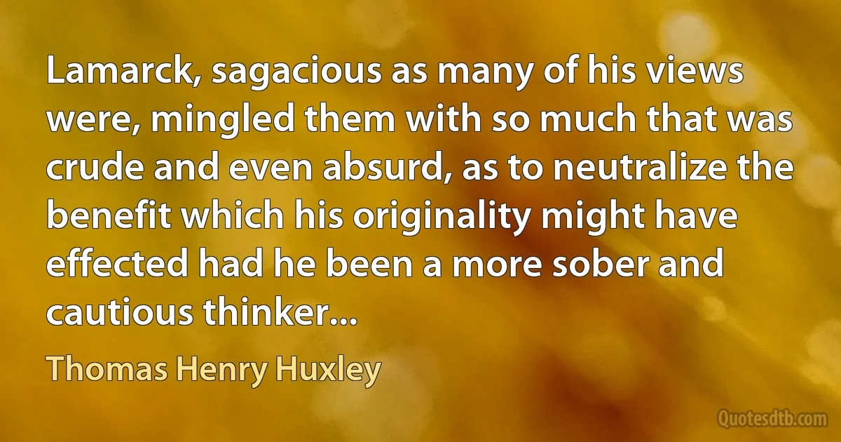 Lamarck, sagacious as many of his views were, mingled them with so much that was crude and even absurd, as to neutralize the benefit which his originality might have effected had he been a more sober and cautious thinker... (Thomas Henry Huxley)