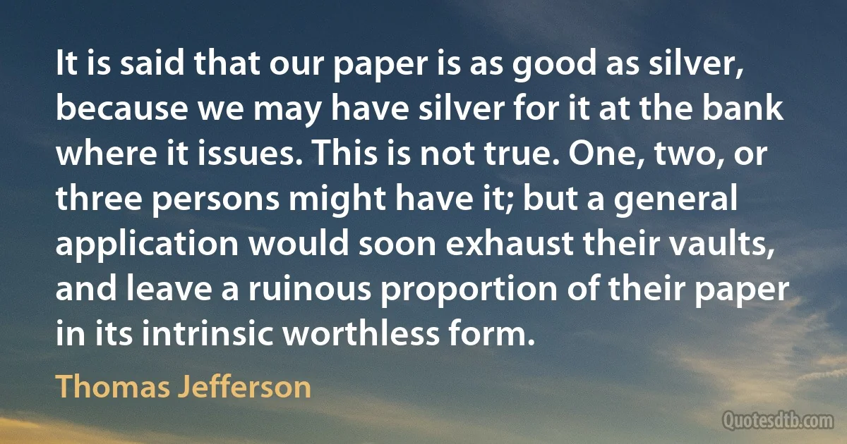 It is said that our paper is as good as silver, because we may have silver for it at the bank where it issues. This is not true. One, two, or three persons might have it; but a general application would soon exhaust their vaults, and leave a ruinous proportion of their paper in its intrinsic worthless form. (Thomas Jefferson)