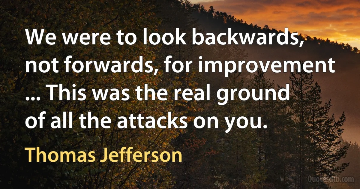 We were to look backwards, not forwards, for improvement ... This was the real ground of all the attacks on you. (Thomas Jefferson)