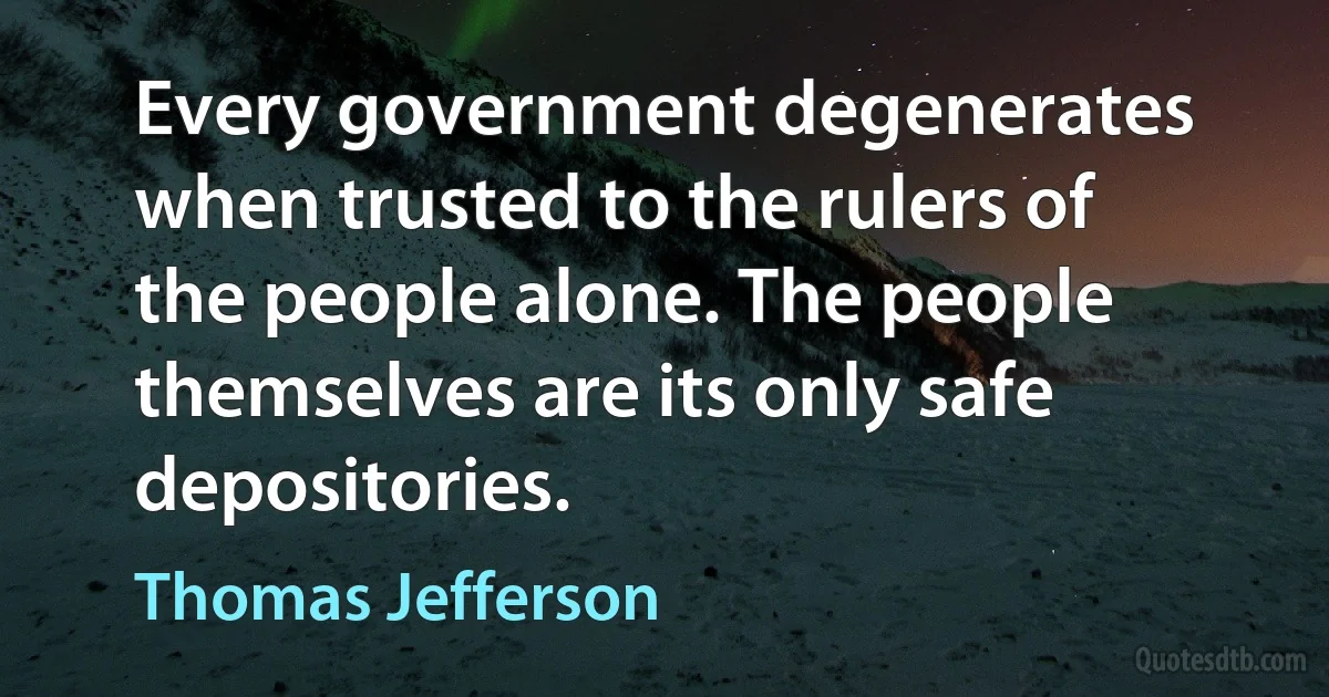 Every government degenerates when trusted to the rulers of the people alone. The people themselves are its only safe depositories. (Thomas Jefferson)