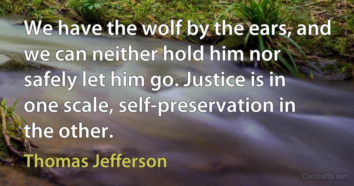 We have the wolf by the ears, and we can neither hold him nor safely let him go. Justice is in one scale, self-preservation in the other. (Thomas Jefferson)