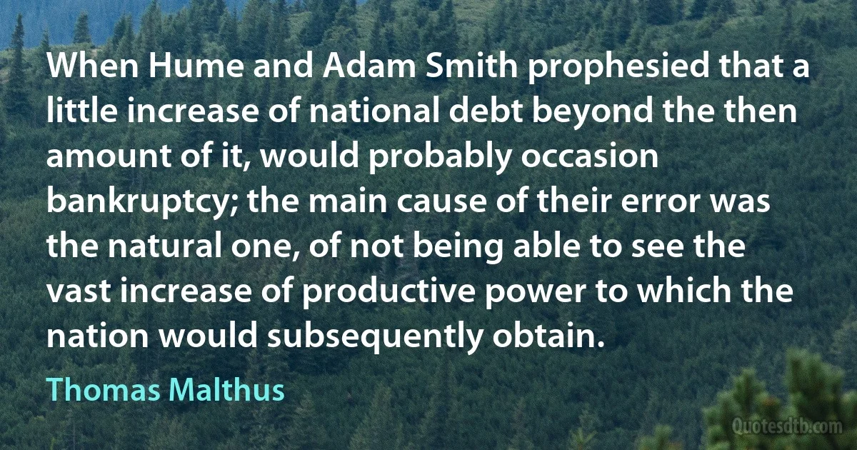 When Hume and Adam Smith prophesied that a little increase of national debt beyond the then amount of it, would probably occasion bankruptcy; the main cause of their error was the natural one, of not being able to see the vast increase of productive power to which the nation would subsequently obtain. (Thomas Malthus)