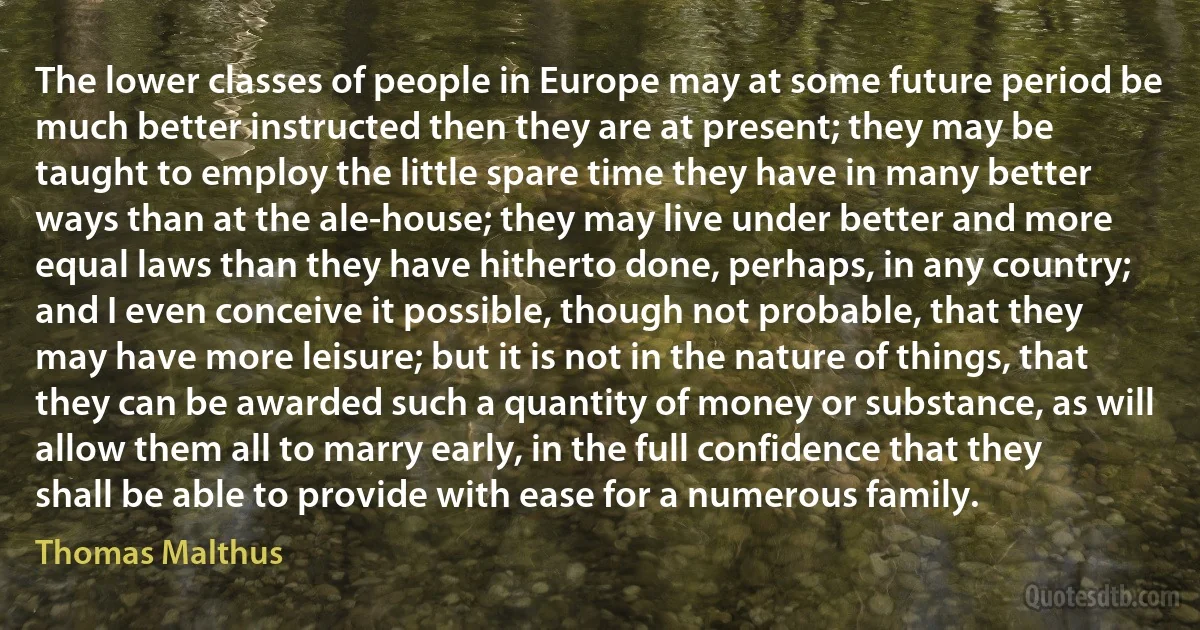 The lower classes of people in Europe may at some future period be much better instructed then they are at present; they may be taught to employ the little spare time they have in many better ways than at the ale-house; they may live under better and more equal laws than they have hitherto done, perhaps, in any country; and I even conceive it possible, though not probable, that they may have more leisure; but it is not in the nature of things, that they can be awarded such a quantity of money or substance, as will allow them all to marry early, in the full confidence that they shall be able to provide with ease for a numerous family. (Thomas Malthus)