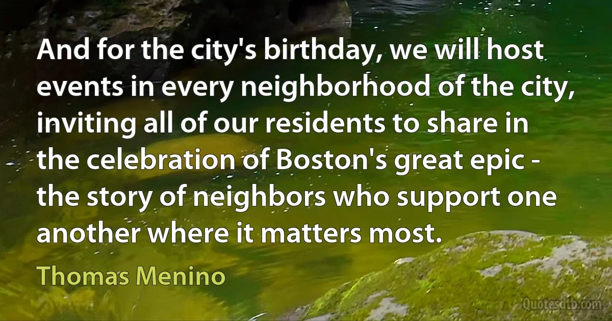 And for the city's birthday, we will host events in every neighborhood of the city, inviting all of our residents to share in the celebration of Boston's great epic - the story of neighbors who support one another where it matters most. (Thomas Menino)