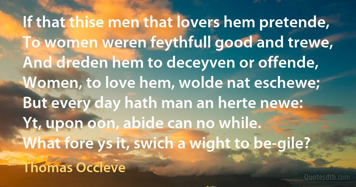 If that thise men that lovers hem pretende,
To women weren feythfull good and trewe,
And dreden hem to deceyven or offende,
Women, to love hem, wolde nat eschewe;
But every day hath man an herte newe:
Yt, upon oon, abide can no while.
What fore ys it, swich a wight to be-gile? (Thomas Occleve)