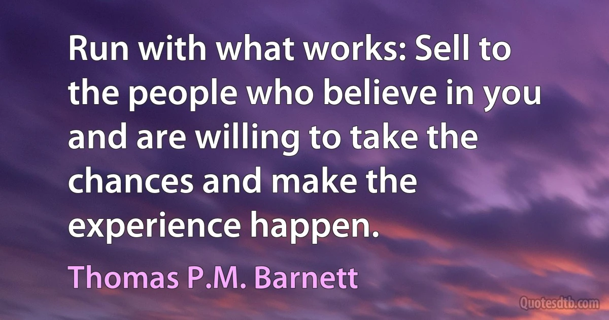 Run with what works: Sell to the people who believe in you and are willing to take the chances and make the experience happen. (Thomas P.M. Barnett)