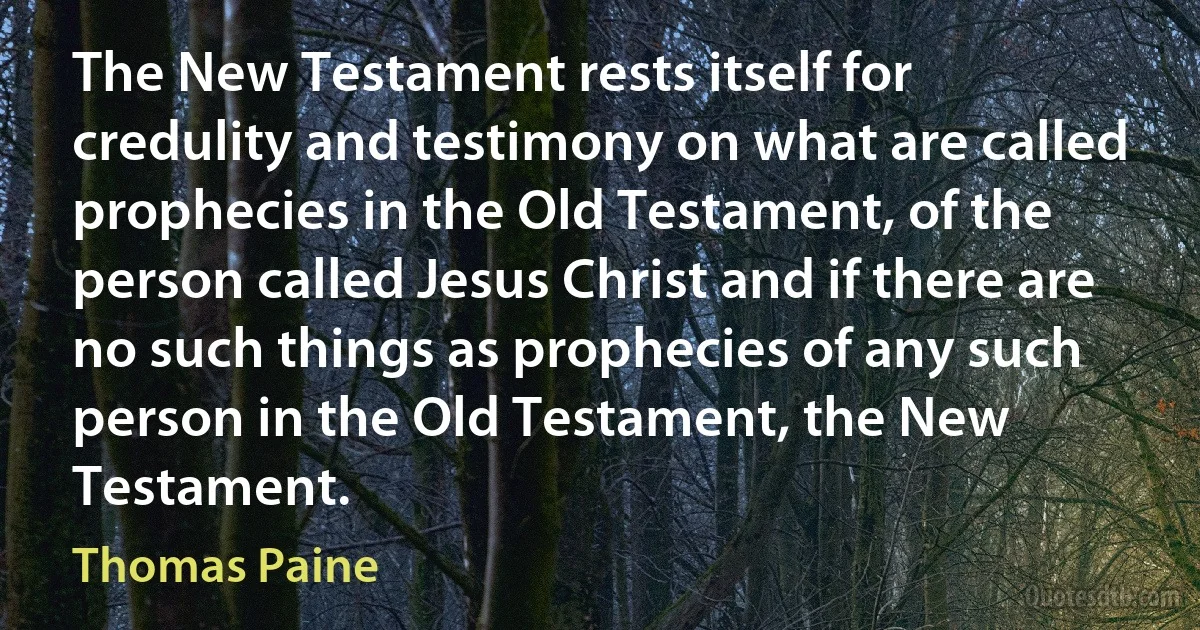 The New Testament rests itself for credulity and testimony on what are called prophecies in the Old Testament, of the person called Jesus Christ and if there are no such things as prophecies of any such person in the Old Testament, the New Testament. (Thomas Paine)