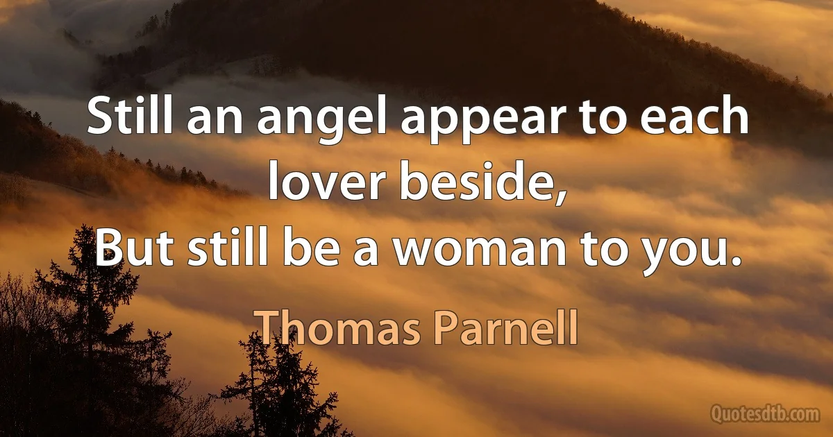 Still an angel appear to each lover beside,
But still be a woman to you. (Thomas Parnell)