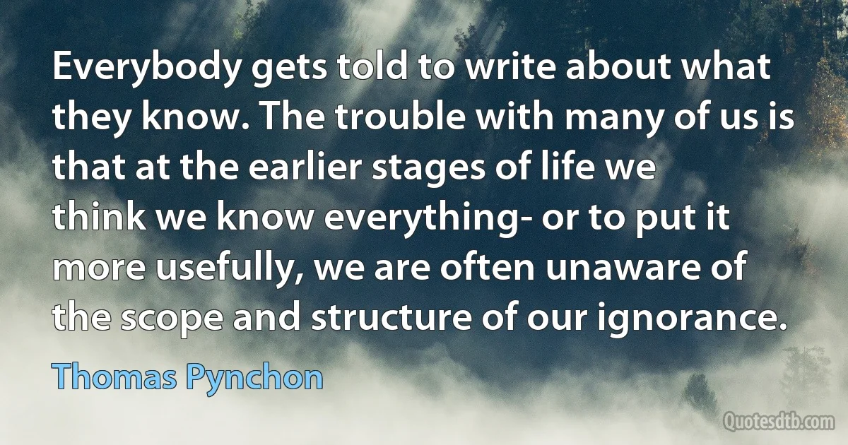 Everybody gets told to write about what they know. The trouble with many of us is that at the earlier stages of life we think we know everything- or to put it more usefully, we are often unaware of the scope and structure of our ignorance. (Thomas Pynchon)