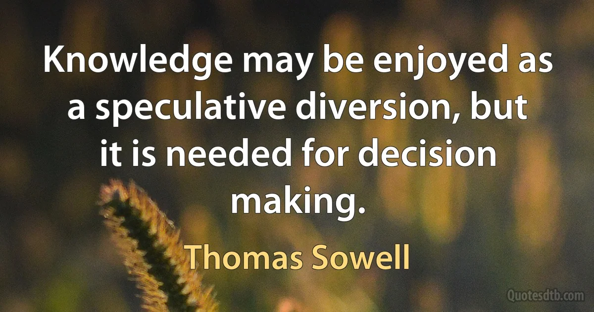 Knowledge may be enjoyed as a speculative diversion, but it is needed for decision making. (Thomas Sowell)