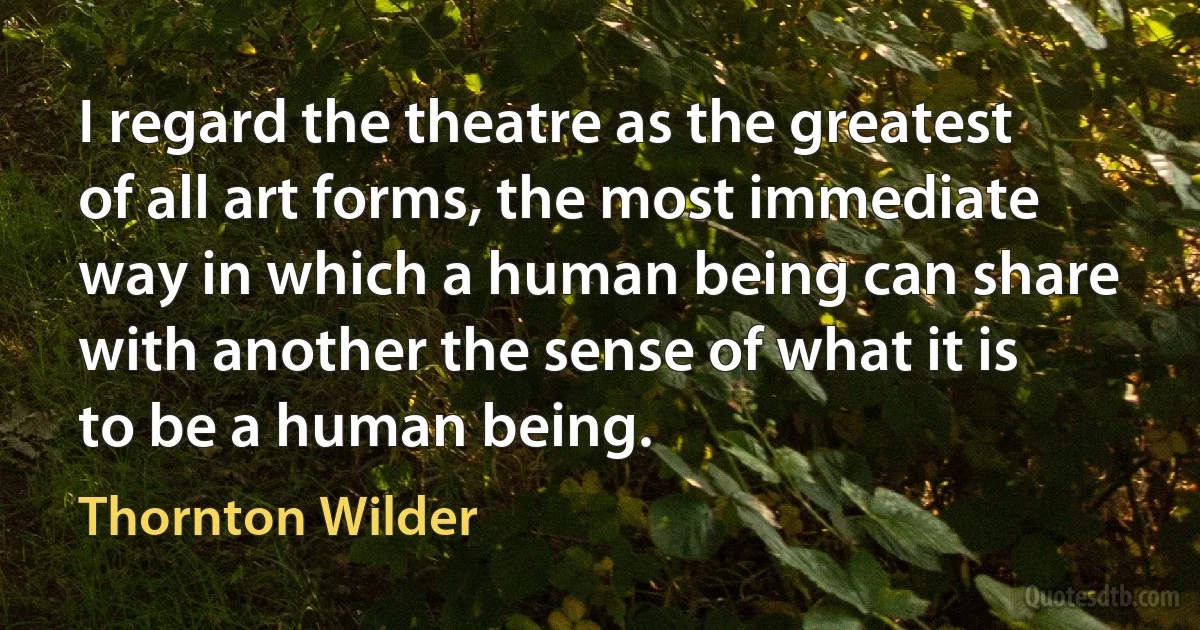 I regard the theatre as the greatest of all art forms, the most immediate way in which a human being can share with another the sense of what it is to be a human being. (Thornton Wilder)