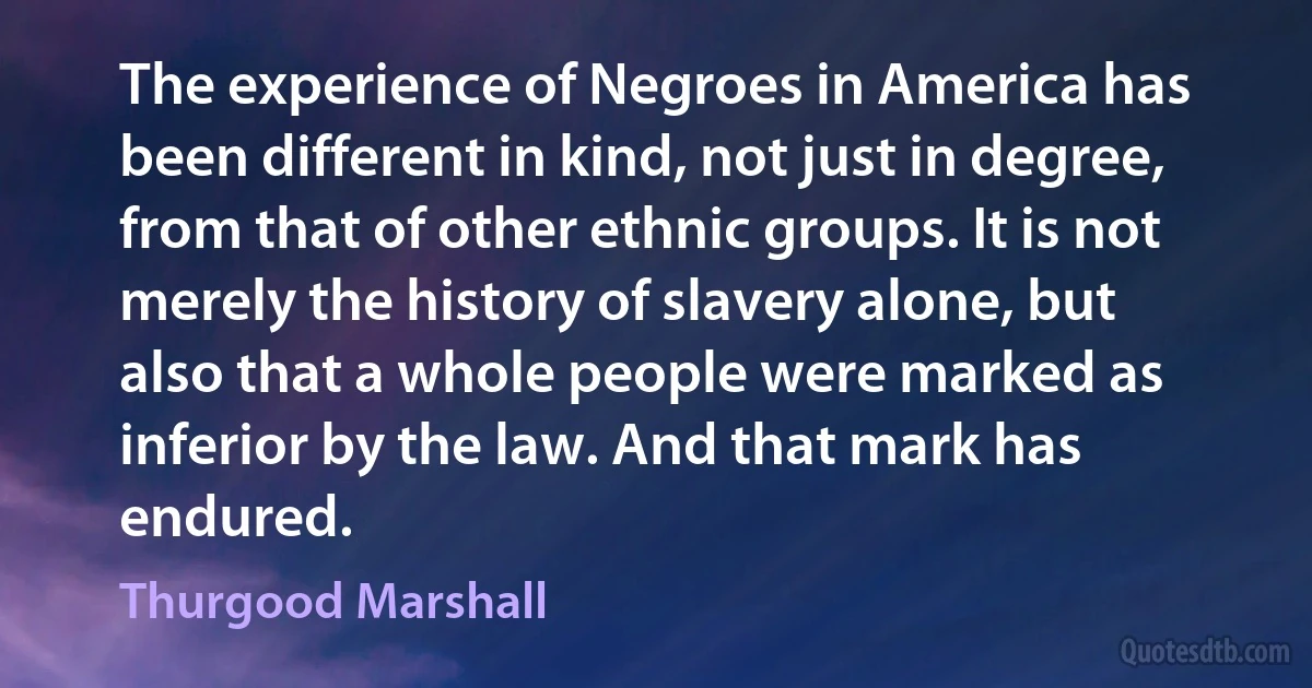 The experience of Negroes in America has been different in kind, not just in degree, from that of other ethnic groups. It is not merely the history of slavery alone, but also that a whole people were marked as inferior by the law. And that mark has endured. (Thurgood Marshall)