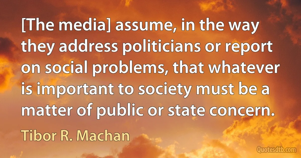 [The media] assume, in the way they address politicians or report on social problems, that whatever is important to society must be a matter of public or state concern. (Tibor R. Machan)