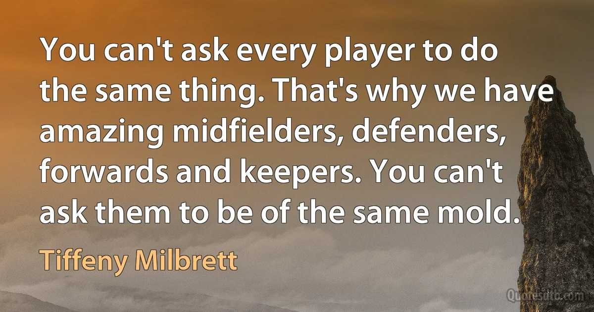 You can't ask every player to do the same thing. That's why we have amazing midfielders, defenders, forwards and keepers. You can't ask them to be of the same mold. (Tiffeny Milbrett)