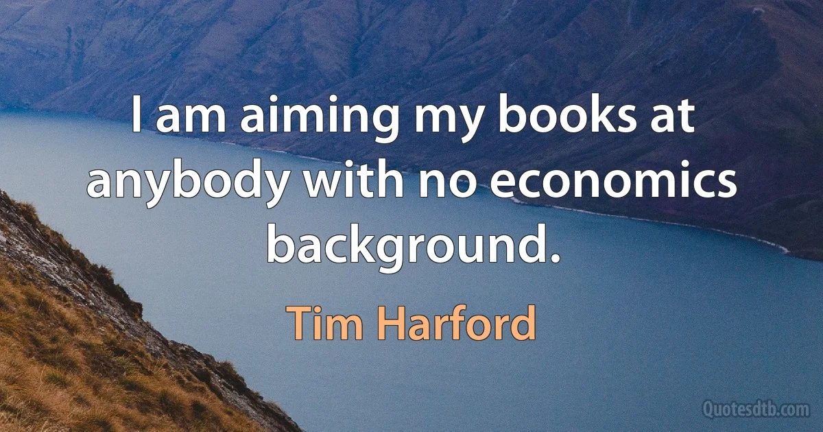 I am aiming my books at anybody with no economics background. (Tim Harford)