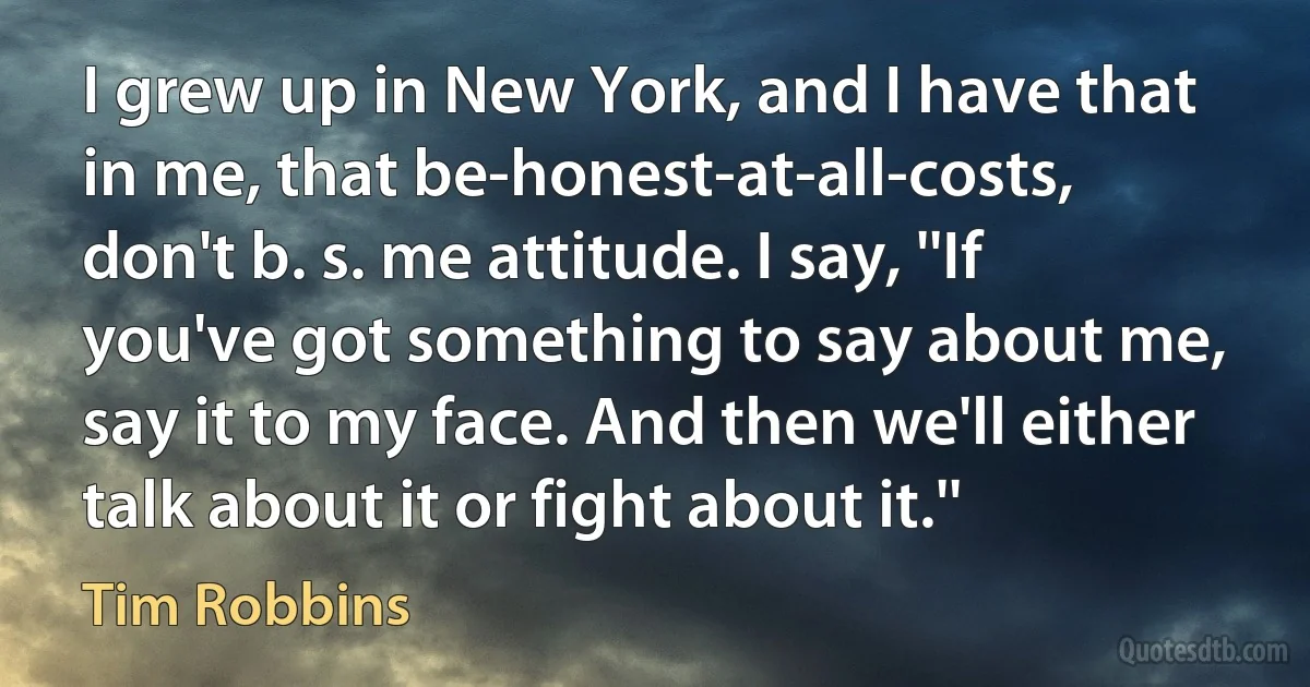 I grew up in New York, and I have that in me, that be-honest-at-all-costs, don't b. s. me attitude. I say, ''If you've got something to say about me, say it to my face. And then we'll either talk about it or fight about it.'' (Tim Robbins)