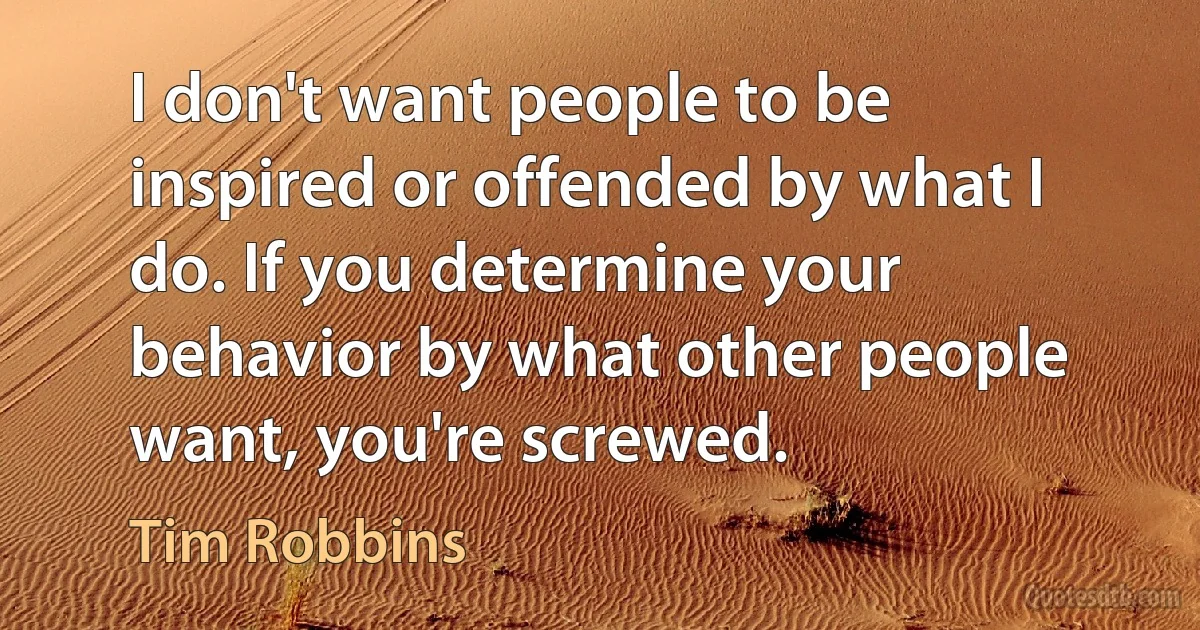 I don't want people to be inspired or offended by what I do. If you determine your behavior by what other people want, you're screwed. (Tim Robbins)