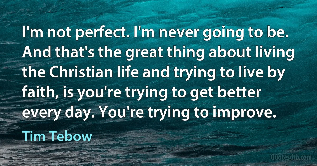 I'm not perfect. I'm never going to be. And that's the great thing about living the Christian life and trying to live by faith, is you're trying to get better every day. You're trying to improve. (Tim Tebow)