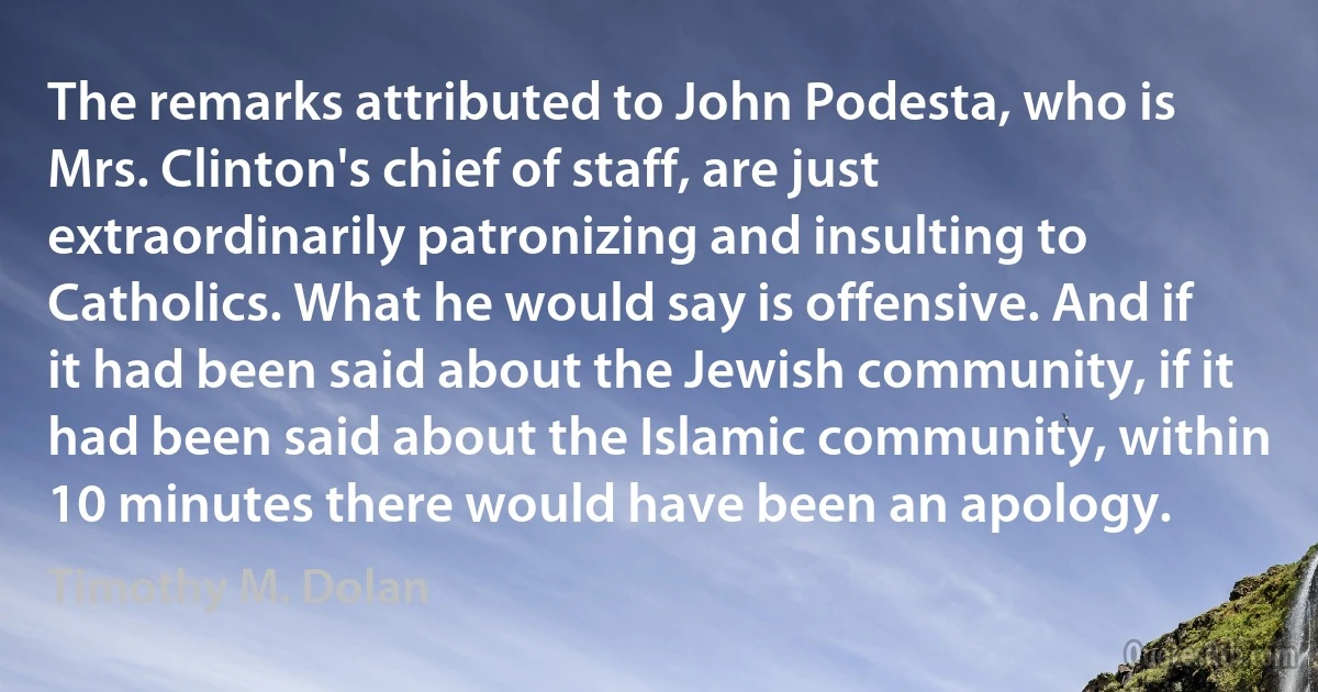 The remarks attributed to John Podesta, who is Mrs. Clinton's chief of staff, are just extraordinarily patronizing and insulting to Catholics. What he would say is offensive. And if it had been said about the Jewish community, if it had been said about the Islamic community, within 10 minutes there would have been an apology. (Timothy M. Dolan)