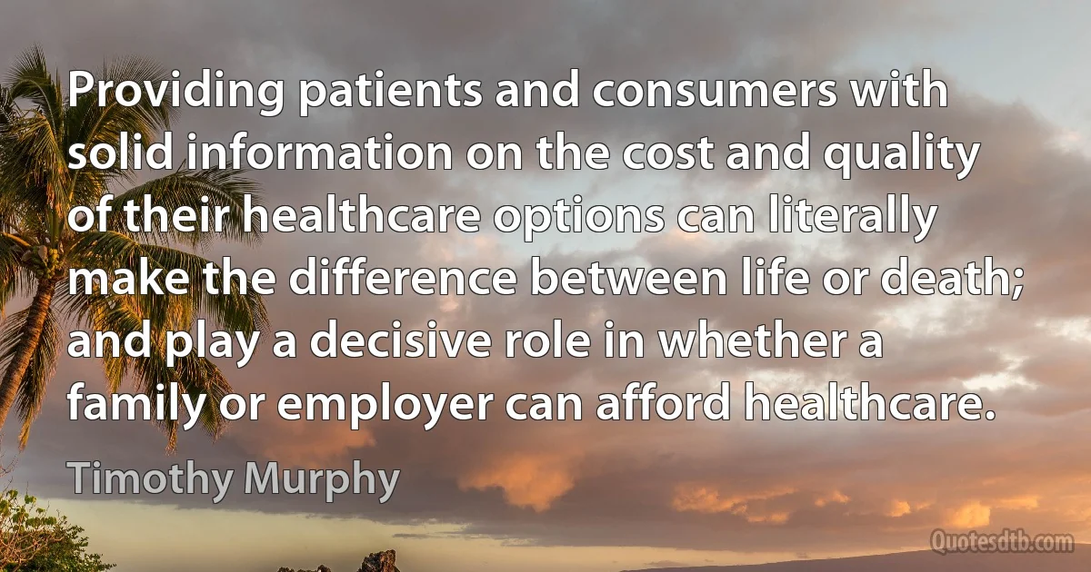 Providing patients and consumers with solid information on the cost and quality of their healthcare options can literally make the difference between life or death; and play a decisive role in whether a family or employer can afford healthcare. (Timothy Murphy)