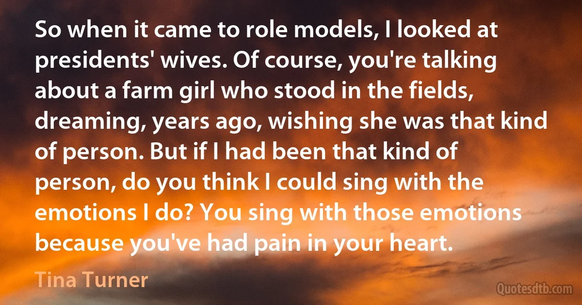 So when it came to role models, I looked at presidents' wives. Of course, you're talking about a farm girl who stood in the fields, dreaming, years ago, wishing she was that kind of person. But if I had been that kind of person, do you think I could sing with the emotions I do? You sing with those emotions because you've had pain in your heart. (Tina Turner)