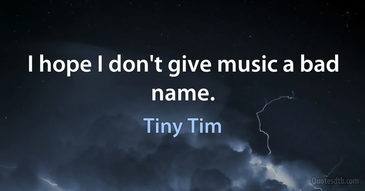 I hope I don't give music a bad name. (Tiny Tim)