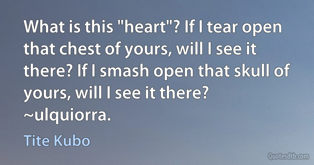 What is this "heart"? If I tear open that chest of yours, will I see it there? If I smash open that skull of yours, will I see it there?
~ulquiorra. (Tite Kubo)