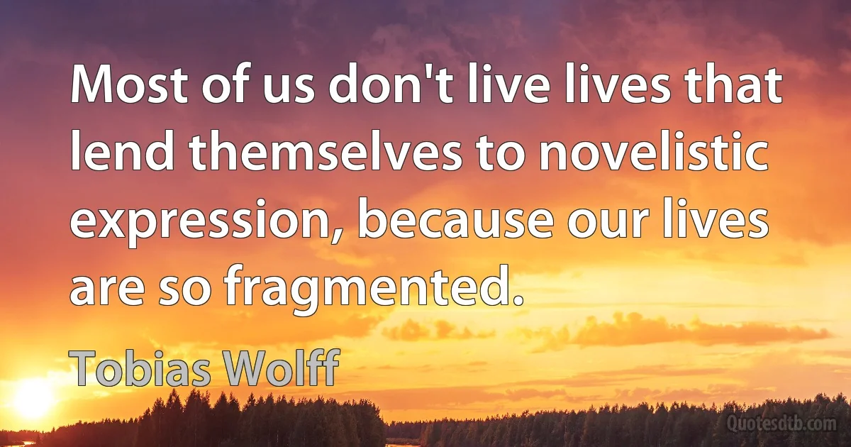 Most of us don't live lives that lend themselves to novelistic expression, because our lives are so fragmented. (Tobias Wolff)