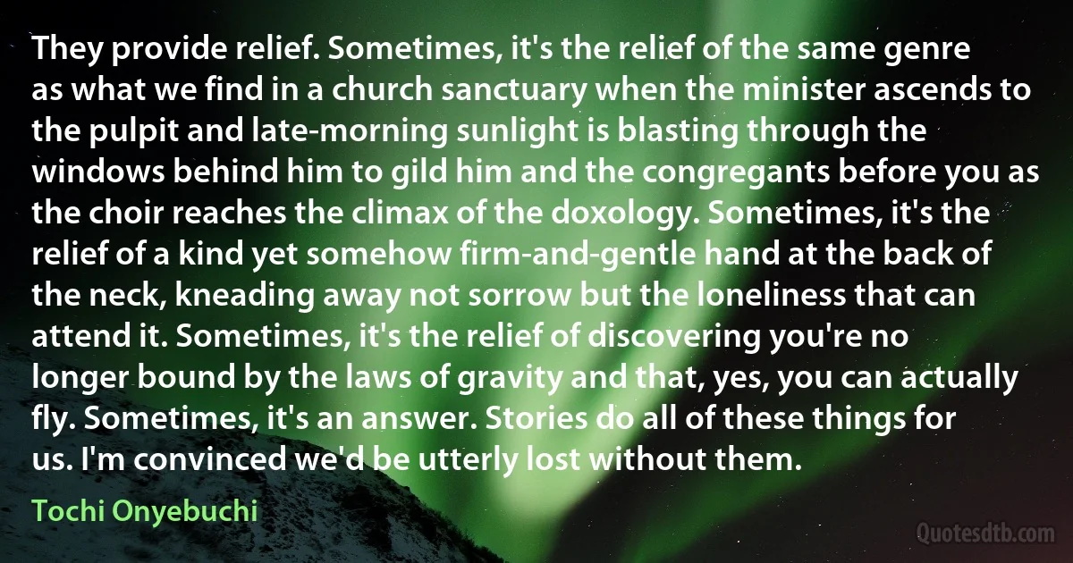 They provide relief. Sometimes, it's the relief of the same genre as what we find in a church sanctuary when the minister ascends to the pulpit and late-morning sunlight is blasting through the windows behind him to gild him and the congregants before you as the choir reaches the climax of the doxology. Sometimes, it's the relief of a kind yet somehow firm-and-gentle hand at the back of the neck, kneading away not sorrow but the loneliness that can attend it. Sometimes, it's the relief of discovering you're no longer bound by the laws of gravity and that, yes, you can actually fly. Sometimes, it's an answer. Stories do all of these things for us. I'm convinced we'd be utterly lost without them. (Tochi Onyebuchi)