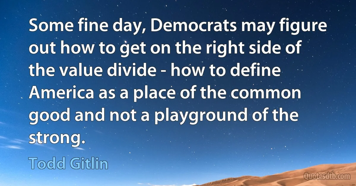 Some fine day, Democrats may figure out how to get on the right side of the value divide - how to define America as a place of the common good and not a playground of the strong. (Todd Gitlin)