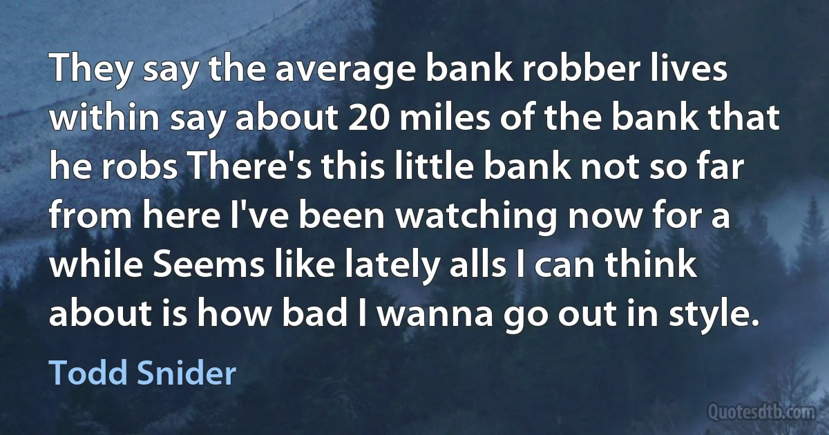 They say the average bank robber lives within say about 20 miles of the bank that he robs There's this little bank not so far from here I've been watching now for a while Seems like lately alls I can think about is how bad I wanna go out in style. (Todd Snider)